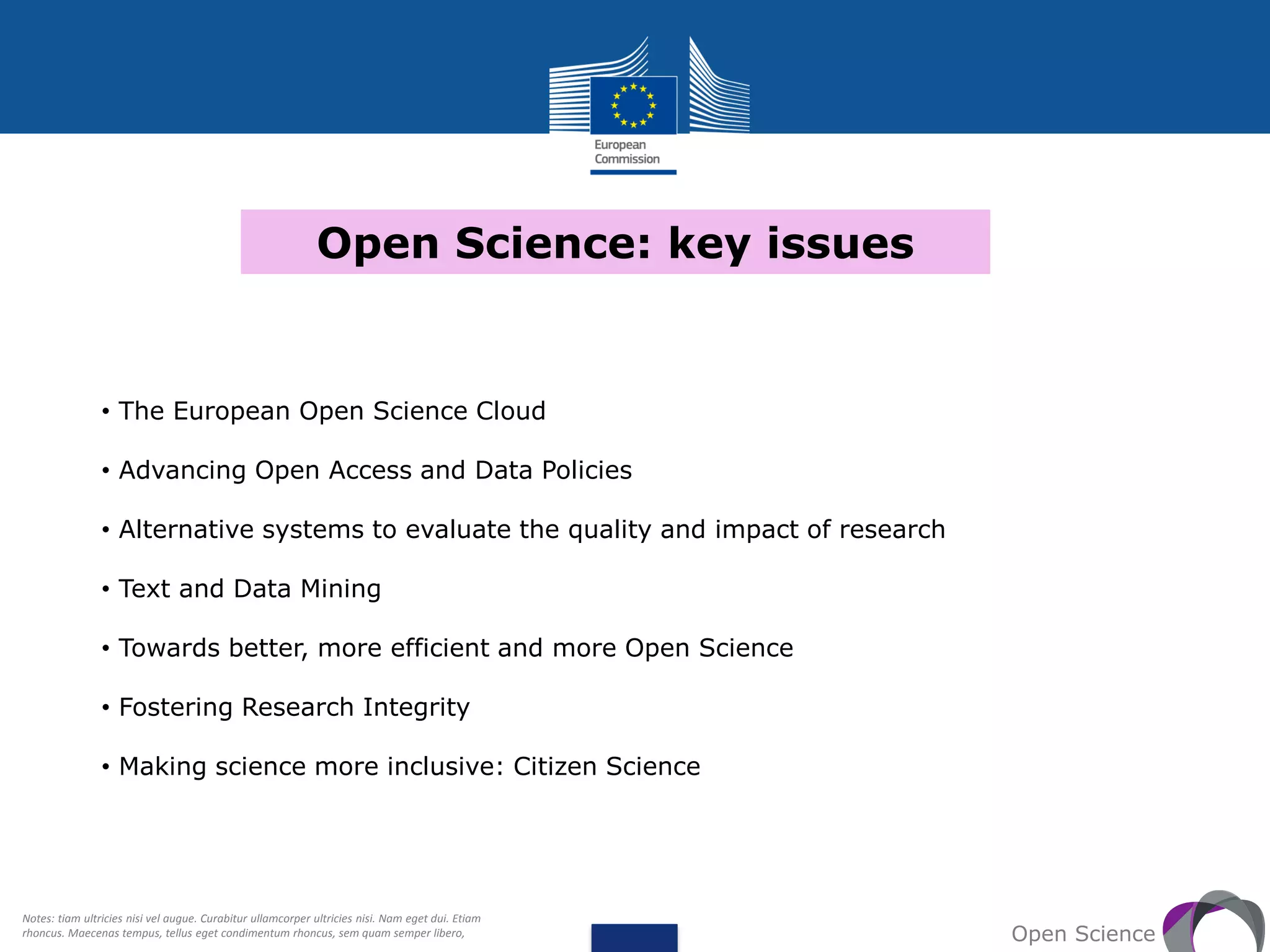 Open Science: key issues
Open Science
• The European Open Science Cloud
• Advancing Open Access and Data Policies
• Alternative systems to evaluate the quality and impact of research
• Text and Data Mining
• Towards better, more efficient and more Open Science
• Fostering Research Integrity
• Making science more inclusive: Citizen Science
Notes: tiam ultricies nisi vel augue. Curabitur ullamcorper ultricies nisi. Nam eget dui. Etiam
rhoncus. Maecenas tempus, tellus eget condimentum rhoncus, sem quam semper libero,
 