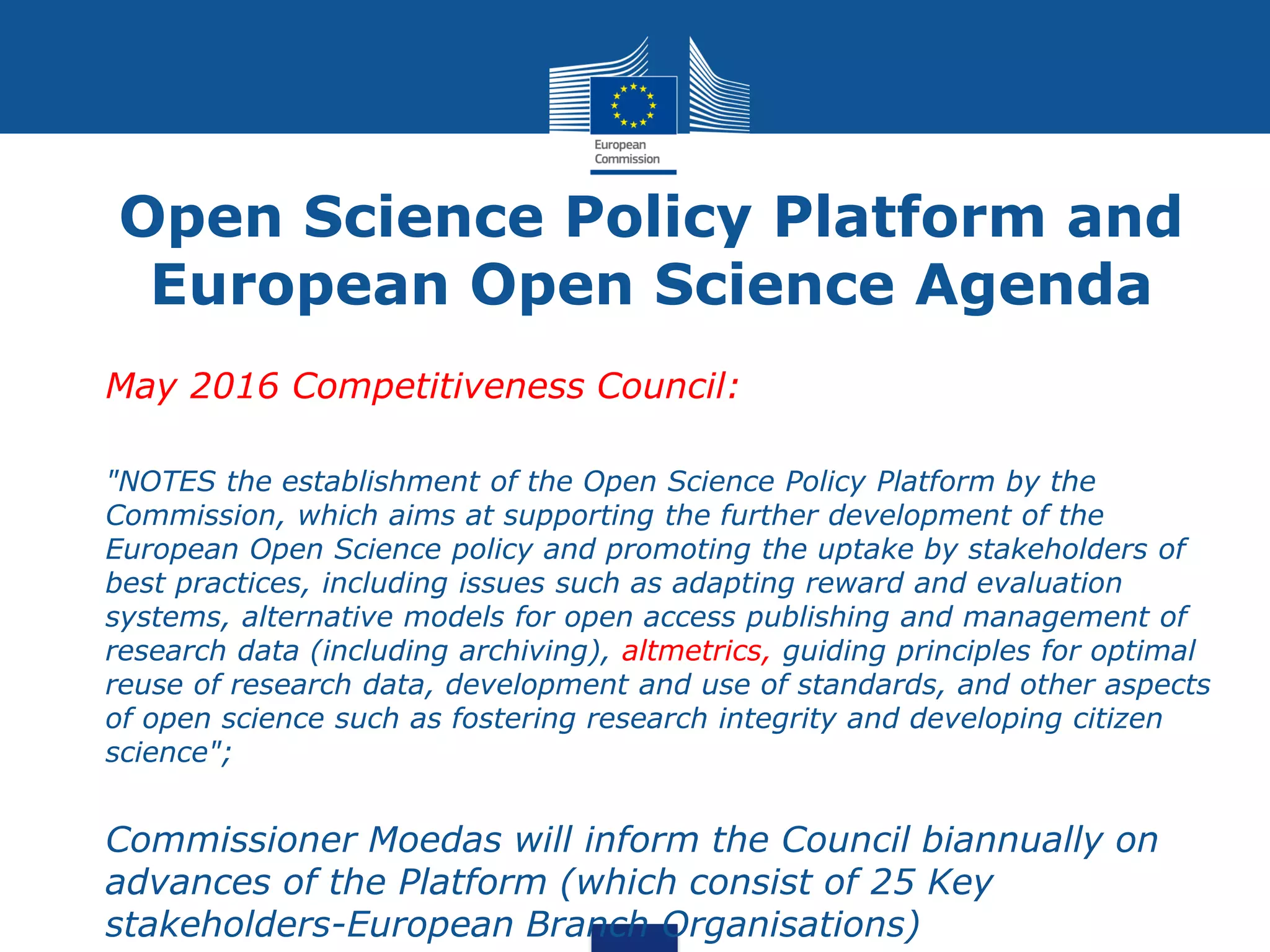 Open Science Policy Platform and
European Open Science Agenda
• May 2016 Competitiveness Council:
• "NOTES the establishment of the Open Science Policy Platform by the
Commission, which aims at supporting the further development of the
European Open Science policy and promoting the uptake by stakeholders of
best practices, including issues such as adapting reward and evaluation
systems, alternative models for open access publishing and management of
research data (including archiving), altmetrics, guiding principles for optimal
reuse of research data, development and use of standards, and other aspects
of open science such as fostering research integrity and developing citizen
science";
• Commissioner Moedas will inform the Council biannually on
advances of the Platform (which consist of 25 Key
stakeholders-European Branch Organisations)
 