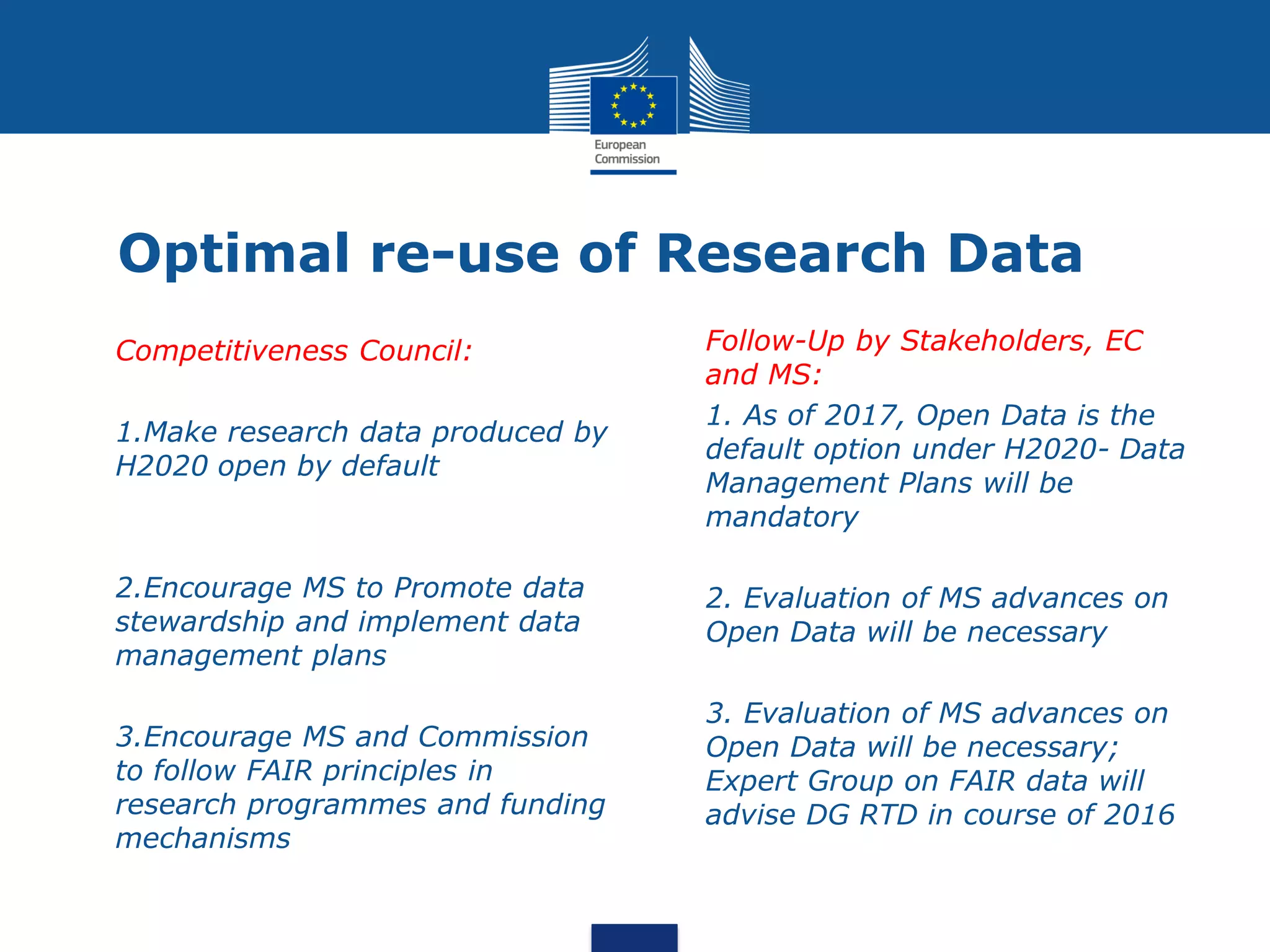 Optimal re-use of Research Data
• Competitiveness Council:
• 1.Make research data produced by
H2020 open by default
• 2.Encourage MS to Promote data
stewardship and implement data
management plans
• 3.Encourage MS and Commission
to follow FAIR principles in
research programmes and funding
mechanisms
• Follow-Up by Stakeholders, EC
and MS:
• 1. As of 2017, Open Data is the
default option under H2020- Data
Management Plans will be
mandatory
• 2. Evaluation of MS advances on
Open Data will be necessary
• 3. Evaluation of MS advances on
Open Data will be necessary;
Expert Group on FAIR data will
advise DG RTD in course of 2016
 