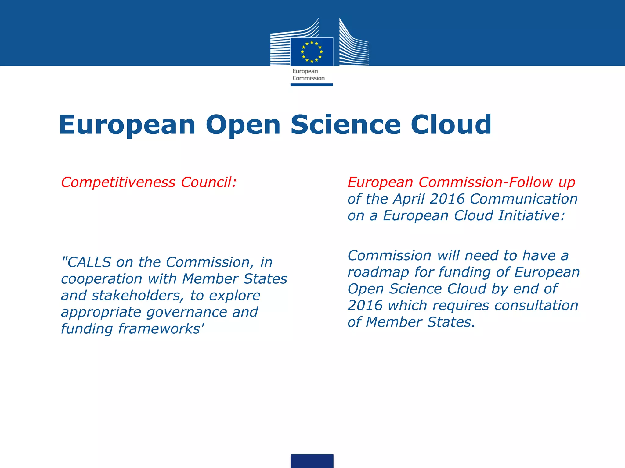European Open Science Cloud
• Competitiveness Council:
• "CALLS on the Commission, in
cooperation with Member States
and stakeholders, to explore
appropriate governance and
funding frameworks'
• European Commission-Follow up
of the April 2016 Communication
on a European Cloud Initiative:
• Commission will need to have a
roadmap for funding of European
Open Science Cloud by end of
2016 which requires consultation
of Member States.
 