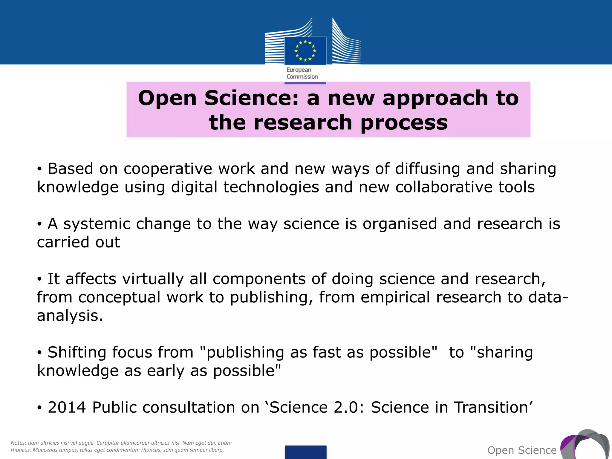 Open Science: a new approach to
the research process
Open Science
• Based on cooperative work and new ways of diffusing and sharing
knowledge using digital technologies and new collaborative tools
• A systemic change to the way science is organised and research is
carried out
• It affects virtually all components of doing science and research,
from conceptual work to publishing, from empirical research to data-
analysis.
• Shifting focus from "publishing as fast as possible" to "sharing
knowledge as early as possible"
• 2014 Public consultation on ‘Science 2.0: Science in Transition’
Notes: tiam ultricies nisi vel augue. Curabitur ullamcorper ultricies nisi. Nam eget dui. Etiam
rhoncus. Maecenas tempus, tellus eget condimentum rhoncus, sem quam semper libero,
 