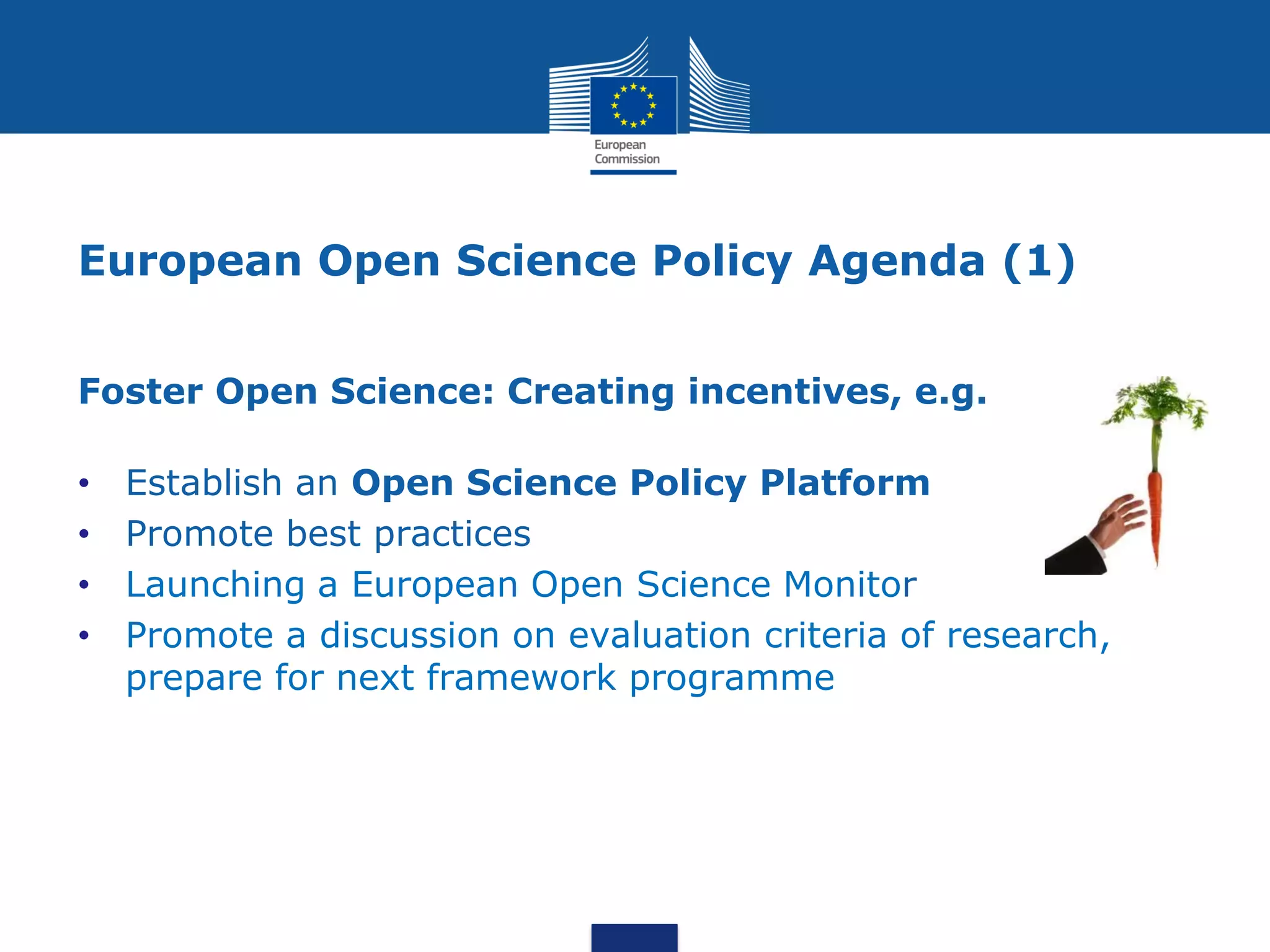 European Open Science Policy Agenda (1)
Foster Open Science: Creating incentives, e.g.
• Establish an Open Science Policy Platform
• Promote best practices
• Launching a European Open Science Monitor
• Promote a discussion on evaluation criteria of research,
prepare for next framework programme
 