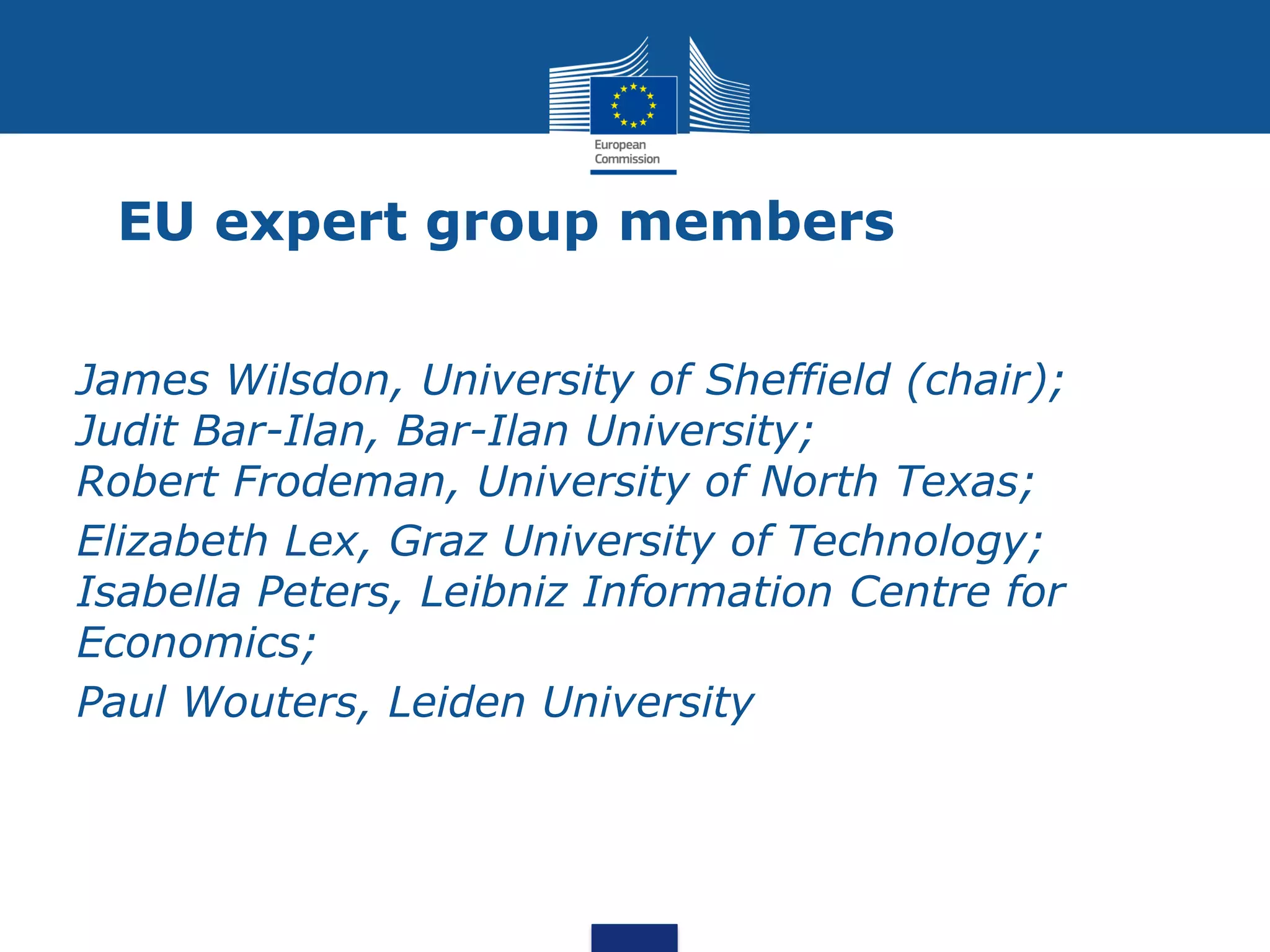 EU expert group members
James Wilsdon, University of Sheffield (chair);
Judit Bar-Ilan, Bar-Ilan University;
Robert Frodeman, University of North Texas;
Elizabeth Lex, Graz University of Technology;
Isabella Peters, Leibniz Information Centre for
Economics;
Paul Wouters, Leiden University
 