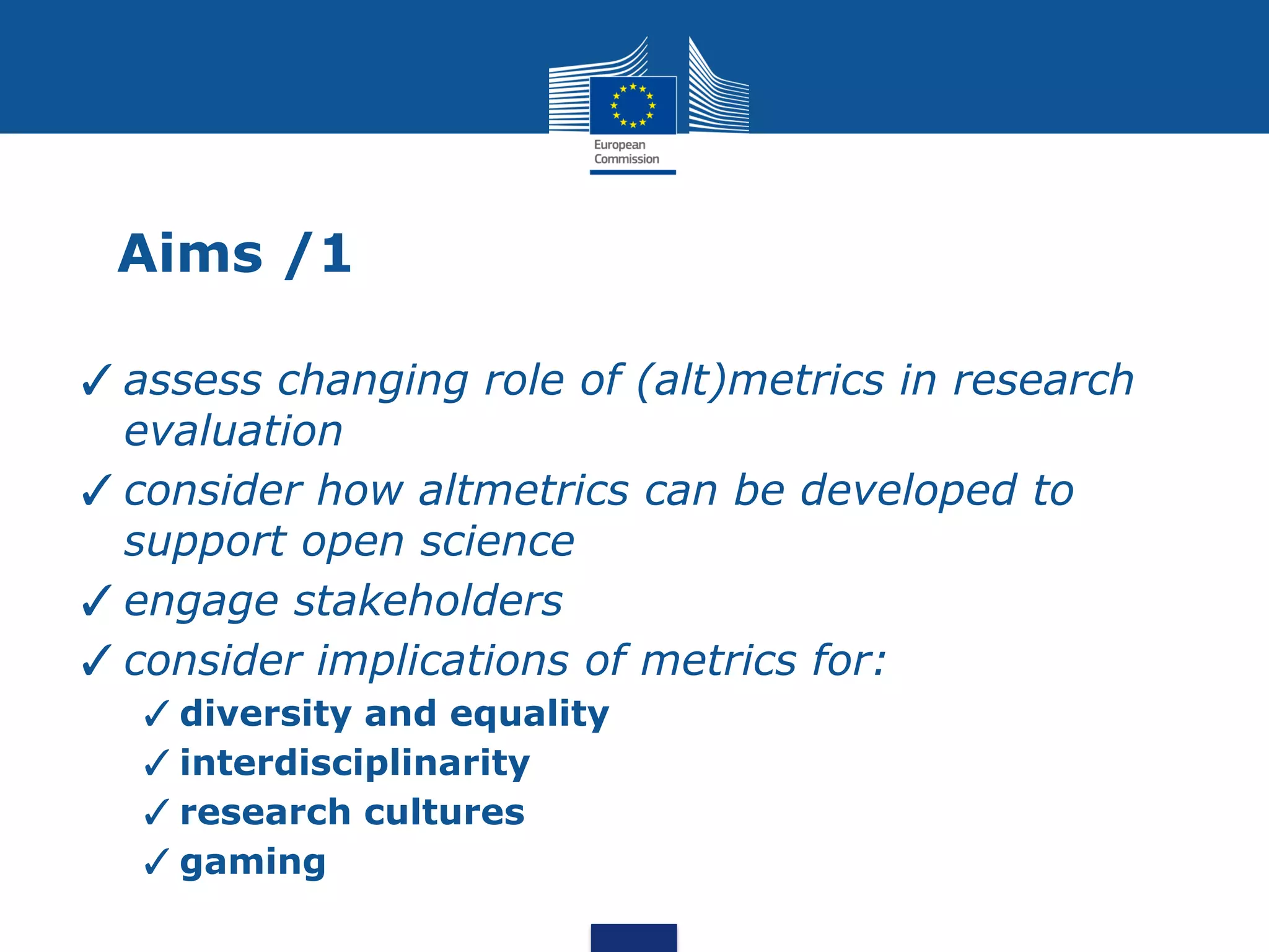 Aims /1
✓assess changing role of (alt)metrics in research
evaluation
✓consider how altmetrics can be developed to
support open science
✓engage stakeholders
✓consider implications of metrics for:
✓diversity and equality
✓interdisciplinarity
✓research cultures
✓gaming
 