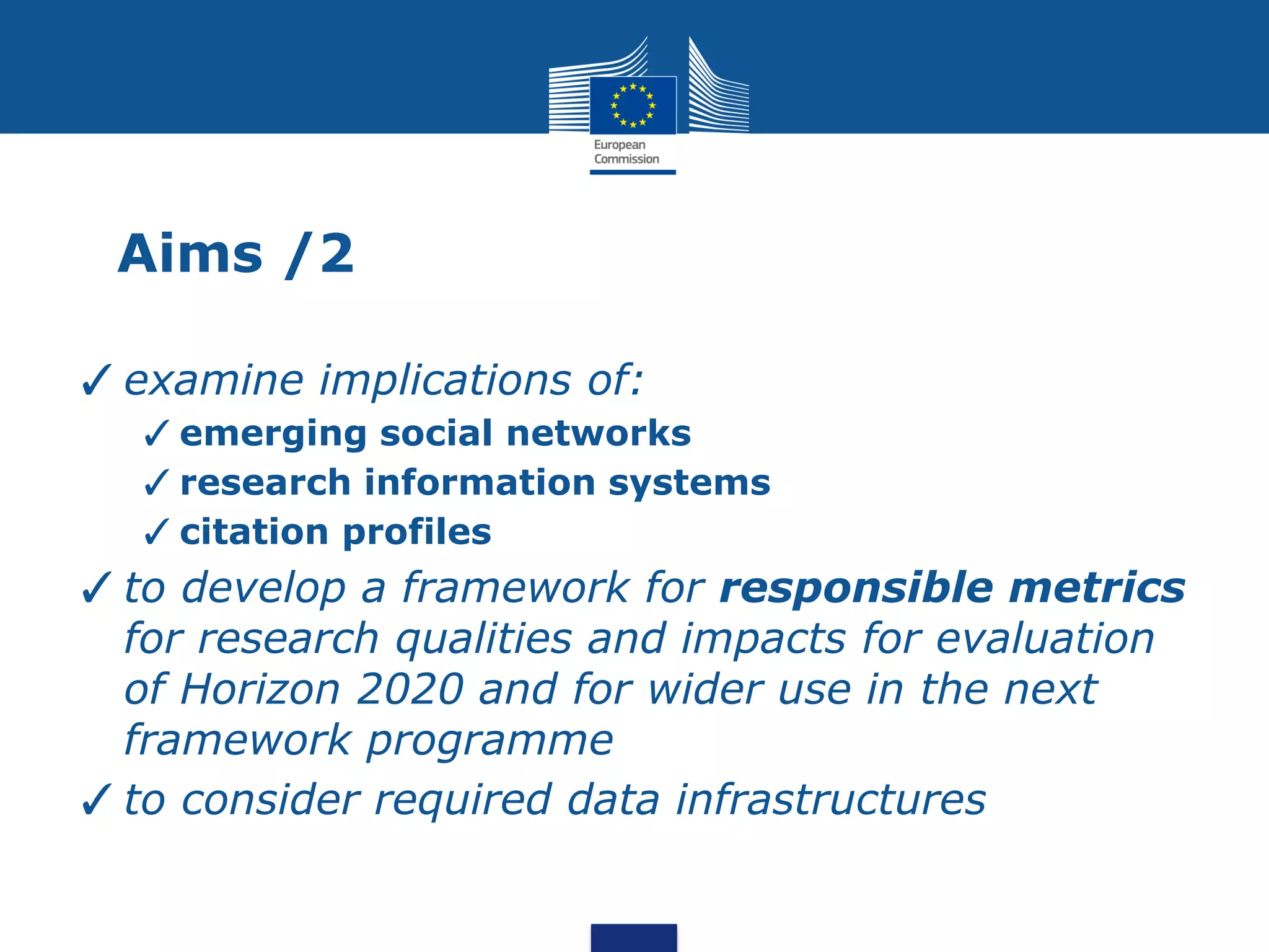 Aims /2
✓examine implications of:
✓emerging social networks
✓research information systems
✓citation profiles
✓to develop a framework for responsible metrics
for research qualities and impacts for evaluation
of Horizon 2020 and for wider use in the next
framework programme
✓to consider required data infrastructures
 