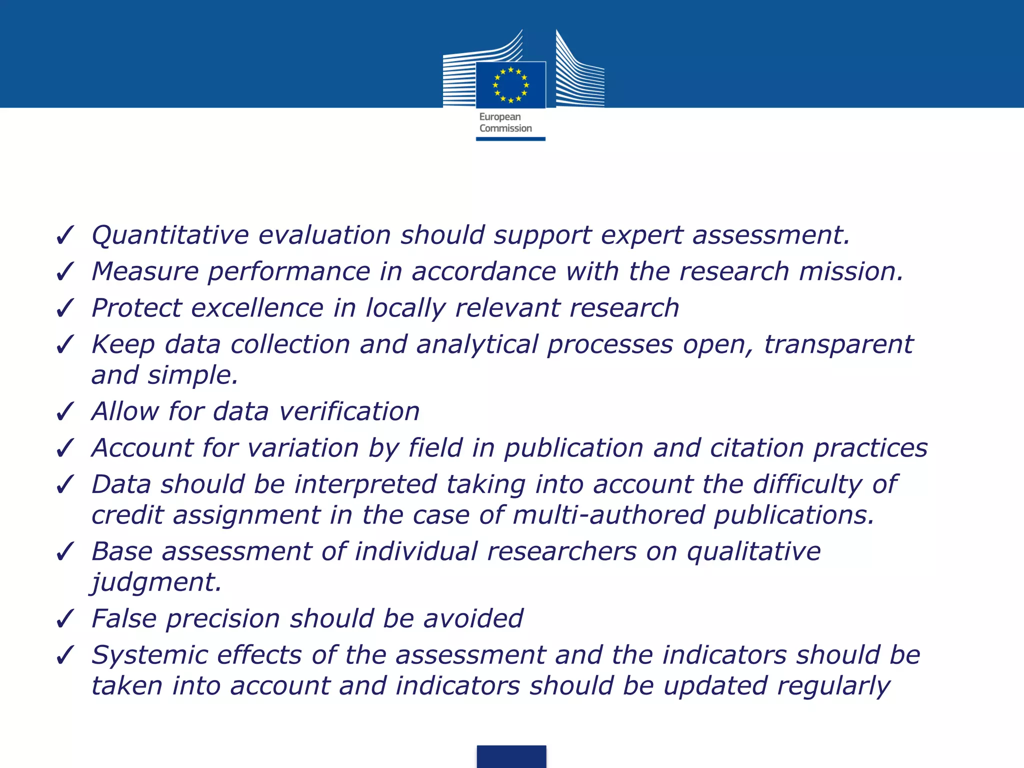 ✓ Quantitative evaluation should support expert assessment.
✓ Measure performance in accordance with the research mission.
✓ Protect excellence in locally relevant research
✓ Keep data collection and analytical processes open, transparent
and simple.
✓ Allow for data verification
✓ Account for variation by field in publication and citation practices
✓ Data should be interpreted taking into account the difficulty of
credit assignment in the case of multi-authored publications.
✓ Base assessment of individual researchers on qualitative
judgment.
✓ False precision should be avoided
✓ Systemic effects of the assessment and the indicators should be
taken into account and indicators should be updated regularly
 