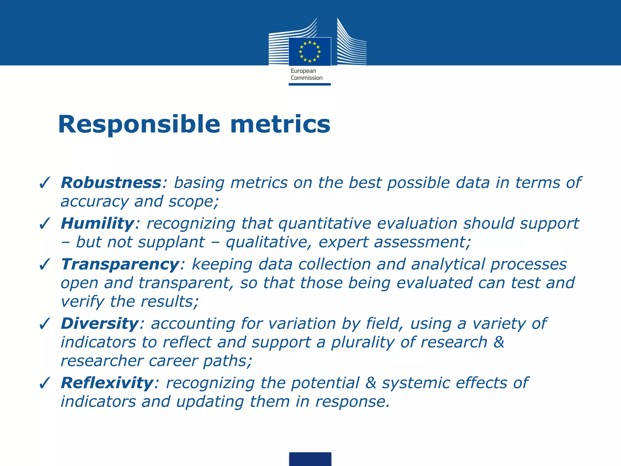 Responsible metrics
✓ Robustness: basing metrics on the best possible data in terms of
accuracy and scope;
✓ Humility: recognizing that quantitative evaluation should support
– but not supplant – qualitative, expert assessment;
✓ Transparency: keeping data collection and analytical processes
open and transparent, so that those being evaluated can test and
verify the results;
✓ Diversity: accounting for variation by field, using a variety of
indicators to reflect and support a plurality of research &
researcher career paths;
✓ Reflexivity: recognizing the potential & systemic effects of
indicators and updating them in response.
 