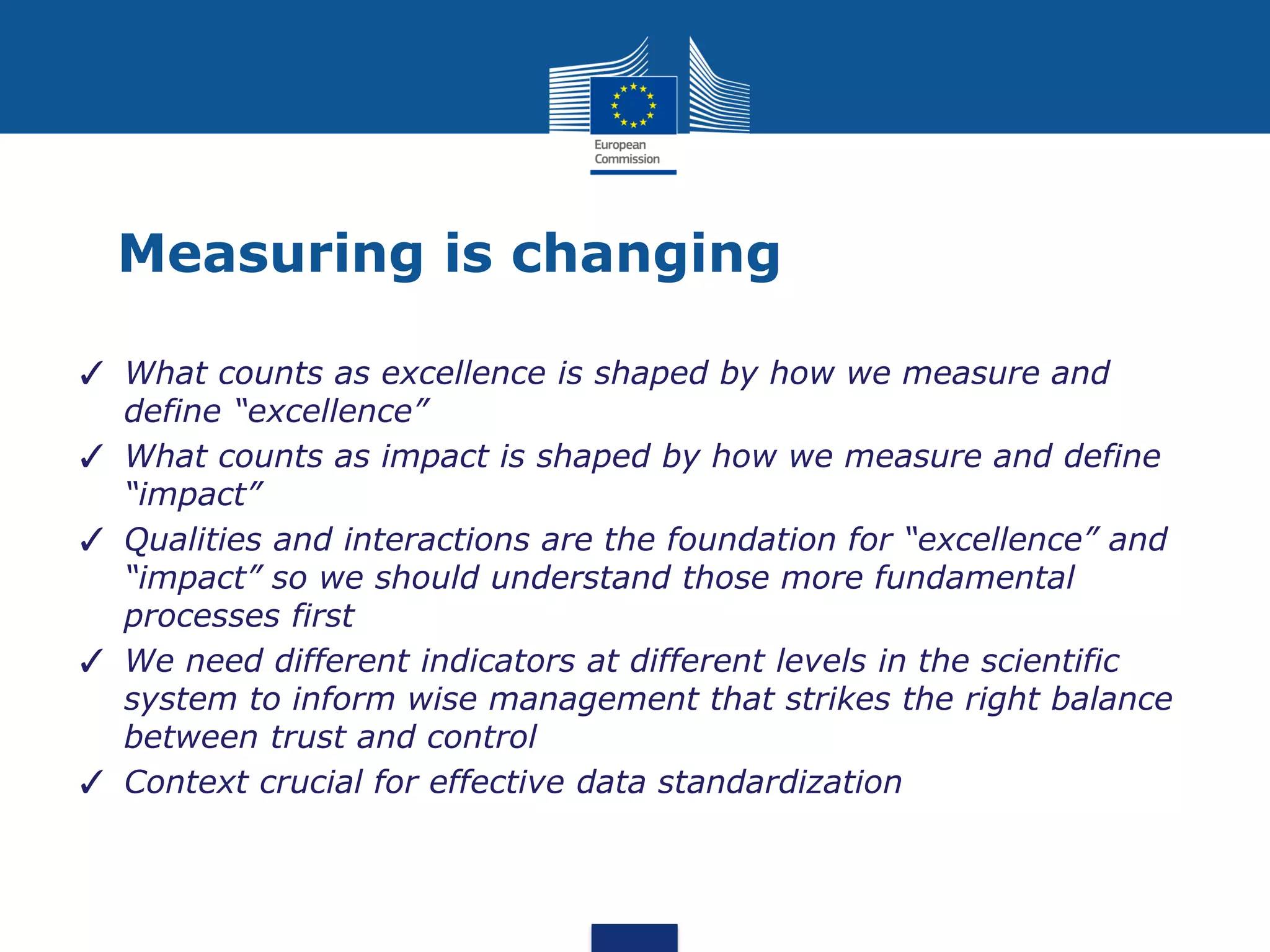 Measuring is changing
✓ What counts as excellence is shaped by how we measure and
define “excellence”
✓ What counts as impact is shaped by how we measure and define
“impact”
✓ Qualities and interactions are the foundation for “excellence” and
“impact” so we should understand those more fundamental
processes first
✓ We need different indicators at different levels in the scientific
system to inform wise management that strikes the right balance
between trust and control
✓ Context crucial for effective data standardization
 