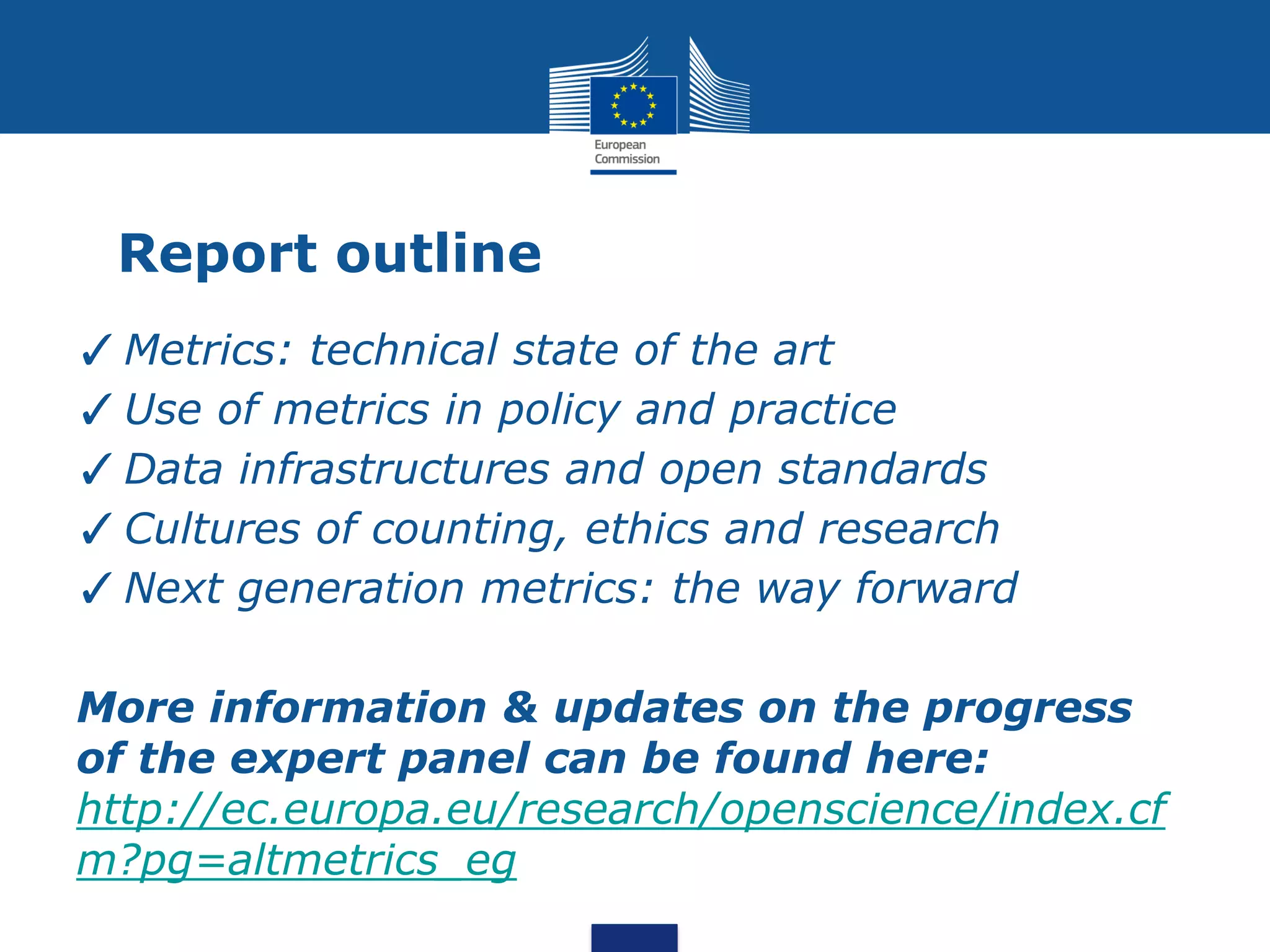Report outline
✓Metrics: technical state of the art
✓Use of metrics in policy and practice
✓Data infrastructures and open standards
✓Cultures of counting, ethics and research
✓Next generation metrics: the way forward
More information & updates on the progress
of the expert panel can be found here:
http://ec.europa.eu/research/openscience/index.cf
m?pg=altmetrics_eg
 