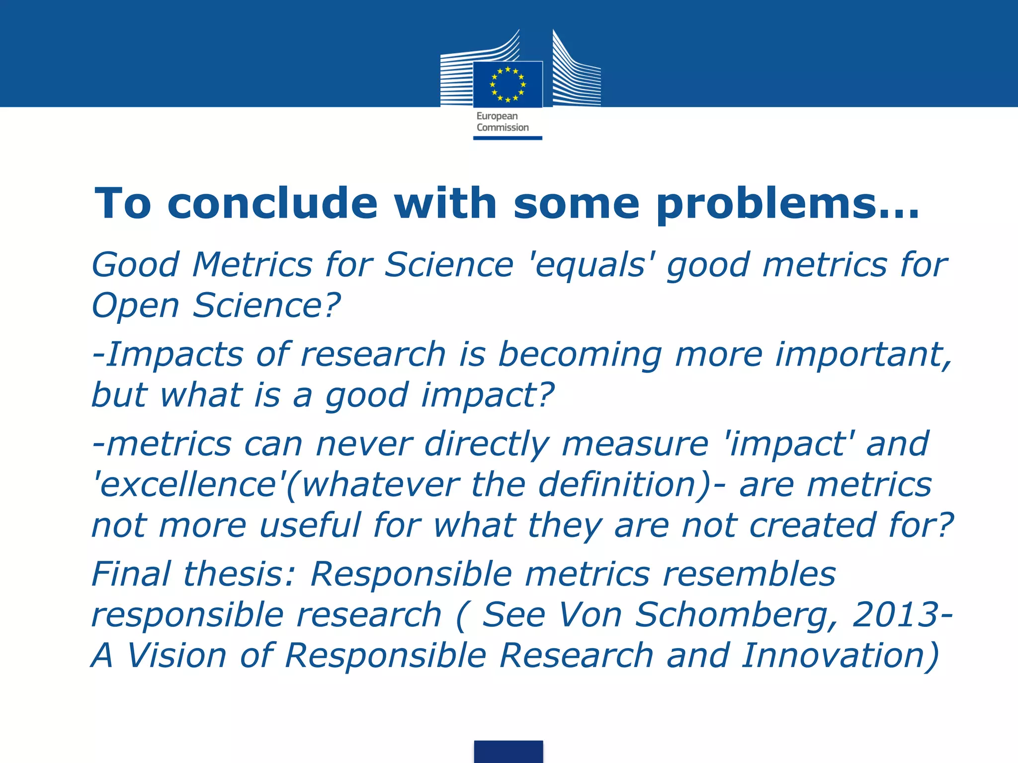 To conclude with some problems…
• Good Metrics for Science 'equals' good metrics for
Open Science?
• -Impacts of research is becoming more important,
but what is a good impact?
• -metrics can never directly measure 'impact' and
'excellence'(whatever the definition)- are metrics
not more useful for what they are not created for?
• Final thesis: Responsible metrics resembles
responsible research ( See Von Schomberg, 2013-
A Vision of Responsible Research and Innovation)
 