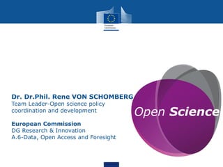 Open Science
Dr. Dr.Phil. Rene VON SCHOMBERG
Team Leader-Open science policy
coordination and development
European Commission
DG Research & Innovation
A.6-Data, Open Access and Foresight
 