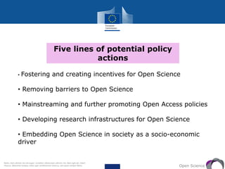 Five lines of potential policy
actions
Open Science
• Fostering and creating incentives for Open Science
• Removing barriers to Open Science
• Mainstreaming and further promoting Open Access policies
• Developing research infrastructures for Open Science
• Embedding Open Science in society as a socio-economic
driver
Notes: tiam ultricies nisi vel augue. Curabitur ullamcorper ultricies nisi. Nam eget dui. Etiam
rhoncus. Maecenas tempus, tellus eget condimentum rhoncus, sem quam semper libero,
 