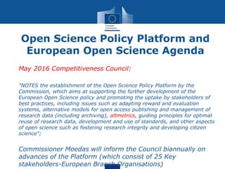 Open Science Policy Platform and
European Open Science Agenda
• May 2016 Competitiveness Council:
• "NOTES the establishment of the Open Science Policy Platform by the
Commission, which aims at supporting the further development of the
European Open Science policy and promoting the uptake by stakeholders of
best practices, including issues such as adapting reward and evaluation
systems, alternative models for open access publishing and management of
research data (including archiving), altmetrics, guiding principles for optimal
reuse of research data, development and use of standards, and other aspects
of open science such as fostering research integrity and developing citizen
science";
• Commissioner Moedas will inform the Council biannually on
advances of the Platform (which consist of 25 Key
stakeholders-European Branch Organisations)
 