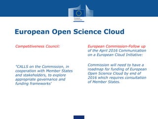 European Open Science Cloud
• Competitiveness Council:
• "CALLS on the Commission, in
cooperation with Member States
and stakeholders, to explore
appropriate governance and
funding frameworks'
• European Commission-Follow up
of the April 2016 Communication
on a European Cloud Initiative:
• Commission will need to have a
roadmap for funding of European
Open Science Cloud by end of
2016 which requires consultation
of Member States.
 