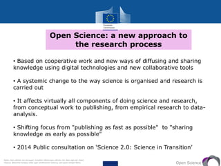 Open Science: a new approach to
the research process
Open Science
• Based on cooperative work and new ways of diffusing and sharing
knowledge using digital technologies and new collaborative tools
• A systemic change to the way science is organised and research is
carried out
• It affects virtually all components of doing science and research,
from conceptual work to publishing, from empirical research to data-
analysis.
• Shifting focus from "publishing as fast as possible" to "sharing
knowledge as early as possible"
• 2014 Public consultation on ‘Science 2.0: Science in Transition’
Notes: tiam ultricies nisi vel augue. Curabitur ullamcorper ultricies nisi. Nam eget dui. Etiam
rhoncus. Maecenas tempus, tellus eget condimentum rhoncus, sem quam semper libero,
 