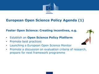 European Open Science Policy Agenda (1)
Foster Open Science: Creating incentives, e.g.
• Establish an Open Science Policy Platform
• Promote best practices
• Launching a European Open Science Monitor
• Promote a discussion on evaluation criteria of research,
prepare for next framework programme
 