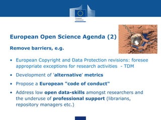 European Open Science Agenda (2)
Remove barriers, e.g.
• European Copyright and Data Protection revisions: foresee
appropriate exceptions for research activities - TDM
• Development of 'alternative' metrics
• Propose a European "code of conduct"
• Address low open data-skills amongst researchers and
the underuse of professional support (librarians,
repository managers etc.)
 
