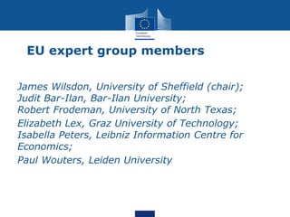 EU expert group members
James Wilsdon, University of Sheffield (chair);
Judit Bar-Ilan, Bar-Ilan University;
Robert Frodeman, University of North Texas;
Elizabeth Lex, Graz University of Technology;
Isabella Peters, Leibniz Information Centre for
Economics;
Paul Wouters, Leiden University
 