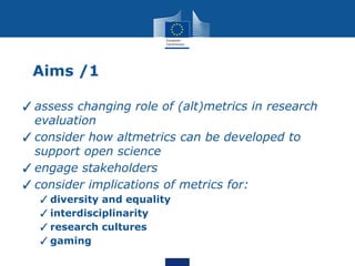 Aims /1
✓assess changing role of (alt)metrics in research
evaluation
✓consider how altmetrics can be developed to
support open science
✓engage stakeholders
✓consider implications of metrics for:
✓diversity and equality
✓interdisciplinarity
✓research cultures
✓gaming
 