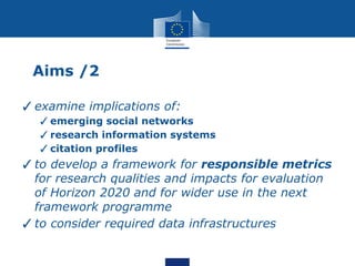 Aims /2
✓examine implications of:
✓emerging social networks
✓research information systems
✓citation profiles
✓to develop a framework for responsible metrics
for research qualities and impacts for evaluation
of Horizon 2020 and for wider use in the next
framework programme
✓to consider required data infrastructures
 