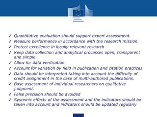 ✓ Quantitative evaluation should support expert assessment.
✓ Measure performance in accordance with the research mission.
✓ Protect excellence in locally relevant research
✓ Keep data collection and analytical processes open, transparent
and simple.
✓ Allow for data verification
✓ Account for variation by field in publication and citation practices
✓ Data should be interpreted taking into account the difficulty of
credit assignment in the case of multi-authored publications.
✓ Base assessment of individual researchers on qualitative
judgment.
✓ False precision should be avoided
✓ Systemic effects of the assessment and the indicators should be
taken into account and indicators should be updated regularly
 