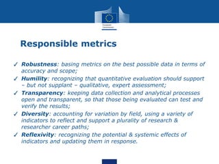 Responsible metrics
✓ Robustness: basing metrics on the best possible data in terms of
accuracy and scope;
✓ Humility: recognizing that quantitative evaluation should support
– but not supplant – qualitative, expert assessment;
✓ Transparency: keeping data collection and analytical processes
open and transparent, so that those being evaluated can test and
verify the results;
✓ Diversity: accounting for variation by field, using a variety of
indicators to reflect and support a plurality of research &
researcher career paths;
✓ Reflexivity: recognizing the potential & systemic effects of
indicators and updating them in response.
 