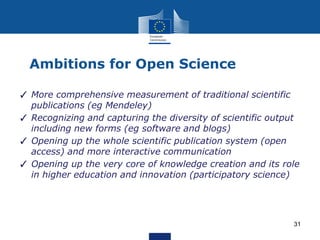 Ambitions for Open Science
✓ More comprehensive measurement of traditional scientific
publications (eg Mendeley)
✓ Recognizing and capturing the diversity of scientific output
including new forms (eg software and blogs)
✓ Opening up the whole scientific publication system (open
access) and more interactive communication
✓ Opening up the very core of knowledge creation and its role
in higher education and innovation (participatory science)
31
 