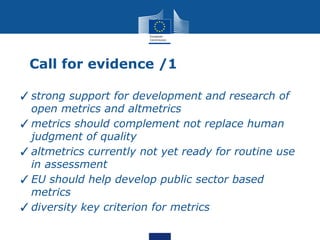 Call for evidence /1
✓strong support for development and research of
open metrics and altmetrics
✓metrics should complement not replace human
judgment of quality
✓altmetrics currently not yet ready for routine use
in assessment
✓EU should help develop public sector based
metrics
✓diversity key criterion for metrics
 