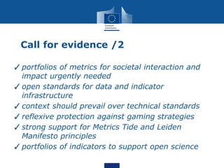 Call for evidence /2
✓portfolios of metrics for societal interaction and
impact urgently needed
✓open standards for data and indicator
infrastructure
✓context should prevail over technical standards
✓reflexive protection against gaming strategies
✓strong support for Metrics Tide and Leiden
Manifesto principles
✓portfolios of indicators to support open science
 