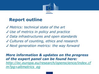 Report outline
✓Metrics: technical state of the art
✓Use of metrics in policy and practice
✓Data infrastructures and open standards
✓Cultures of counting, ethics and research
✓Next generation metrics: the way forward
More information & updates on the progress
of the expert panel can be found here:
http://ec.europa.eu/research/openscience/index.cf
m?pg=altmetrics_eg
 