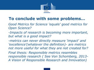 To conclude with some problems…
• Good Metrics for Science 'equals' good metrics for
Open Science?
• -Impacts of research is becoming more important,
but what is a good impact?
• -metrics can never directly measure 'impact' and
'excellence'(whatever the definition)- are metrics
not more useful for what they are not created for?
• Final thesis: Responsible metrics resembles
responsible research ( See Von Schomberg, 2013-
A Vision of Responsible Research and Innovation)
 