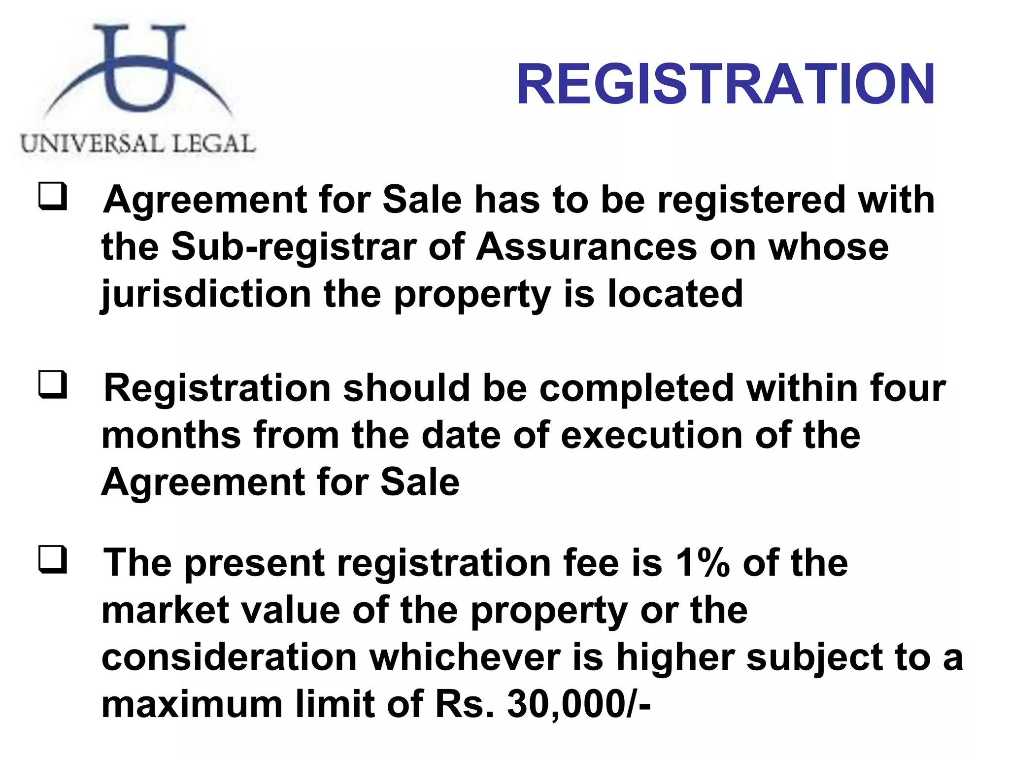 Agreement for Sale has to be registered with  the Sub-registrar of Assurances on whose jurisdiction the property is located Registration should be completed within four  months from the date of execution of the  Agreement for Sale The present registration fee is 1% of the  market value of the property or the  consideration whichever is higher subject to a  maximum limit of Rs. 30,000/-  REGISTRATION 