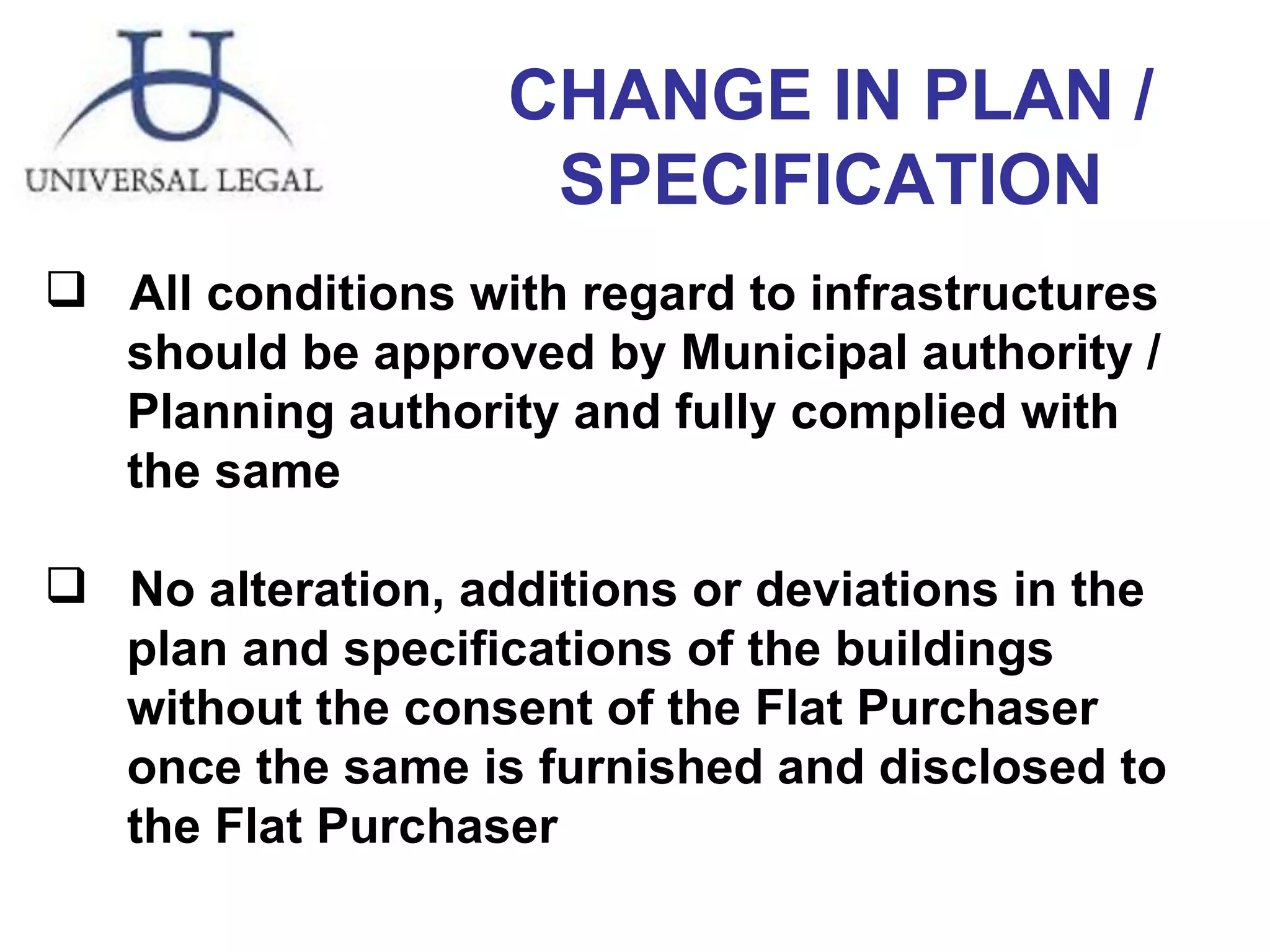 CHANGE IN PLAN / SPECIFICATION All conditions with regard to infrastructures  should be approved by Municipal authority /  Planning authority and fully complied with  the same No alteration, additions or deviations in the  plan and specifications of the buildings  without the consent of the Flat Purchaser  once the same is furnished and disclosed to  the Flat Purchaser 