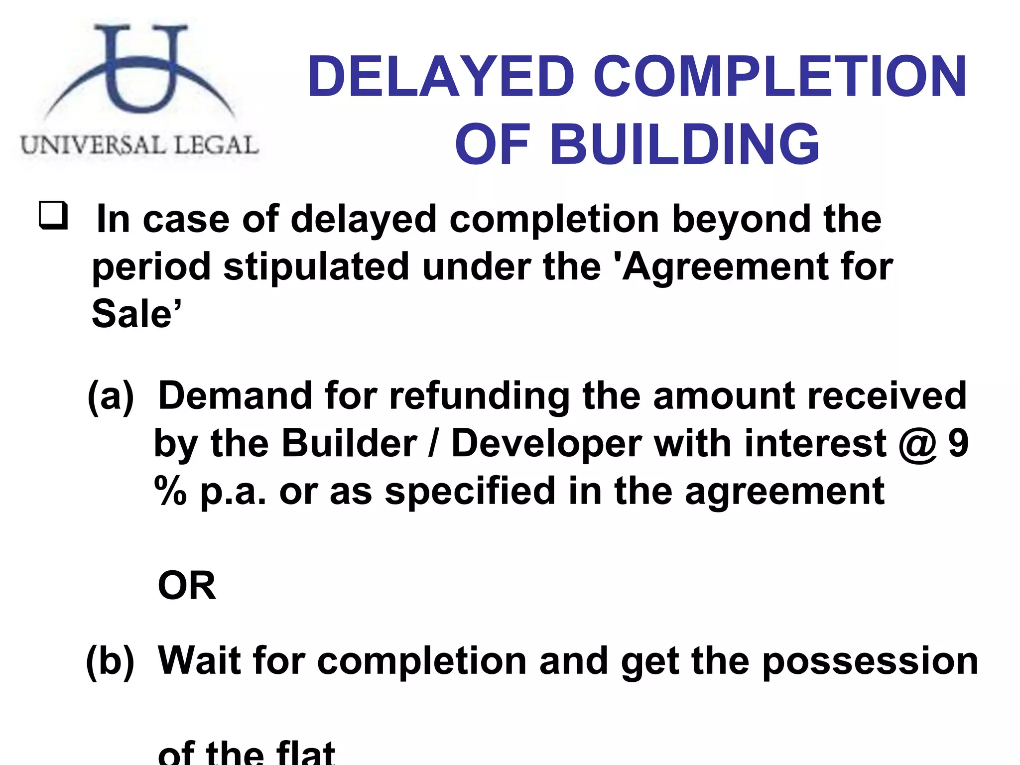 DELAYED COMPLETION OF BUILDING In case of delayed completion beyond the  period stipulated under the 'Agreement for  Sale’ Demand for refunding the amount received  by the Builder / Developer with interest @ 9  % p.a. or as specified in the agreement OR   (b)  Wait for completion and get the possession  of the flat 