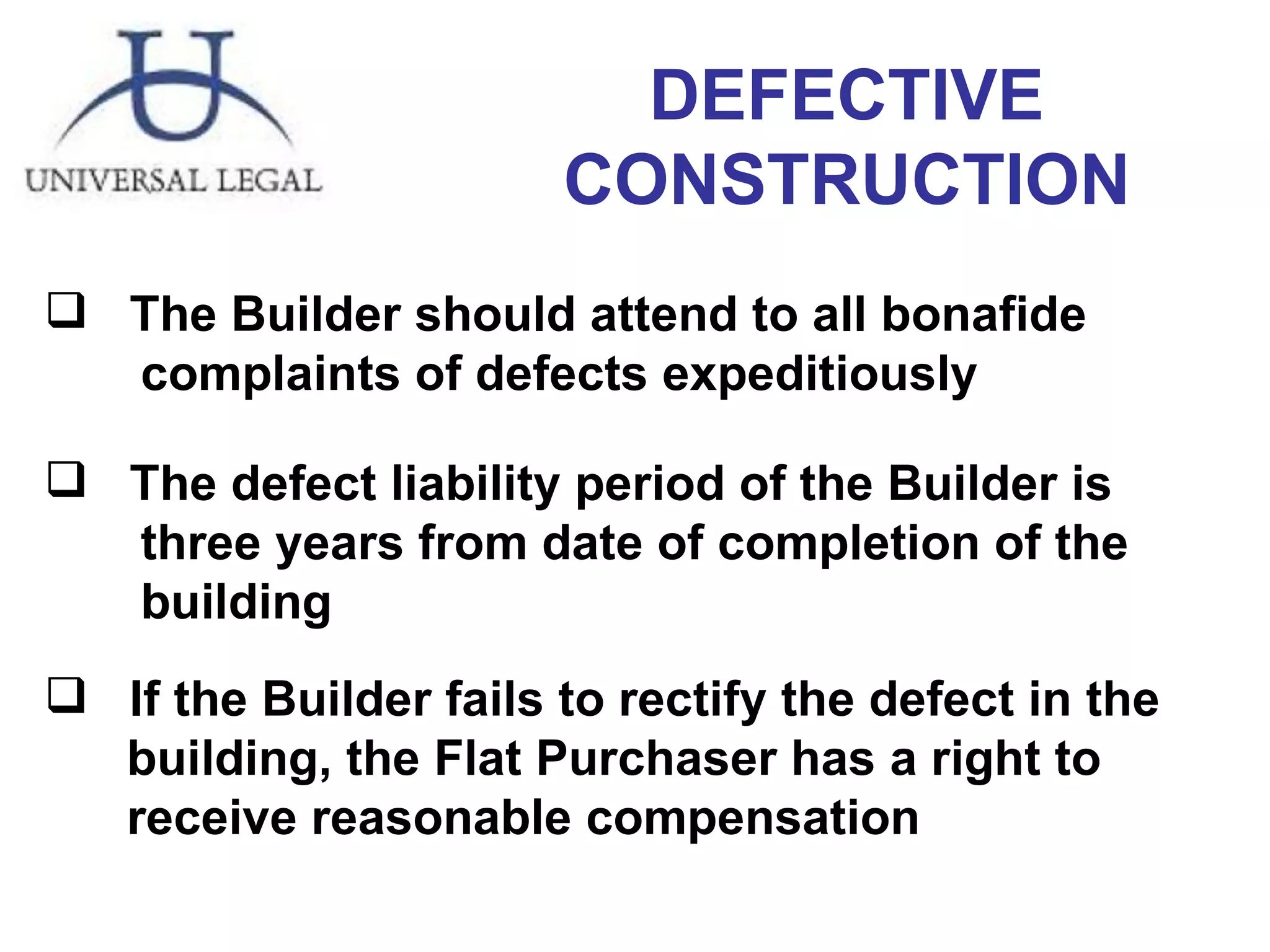 DEFECTIVE CONSTRUCTION The Builder should attend to all bonafide  complaints of defects expeditiously  The defect liability period of the Builder is  three years from date of completion of the  building  If the Builder fails to rectify the defect in the  building, the Flat Purchaser has a right to  receive reasonable compensation 