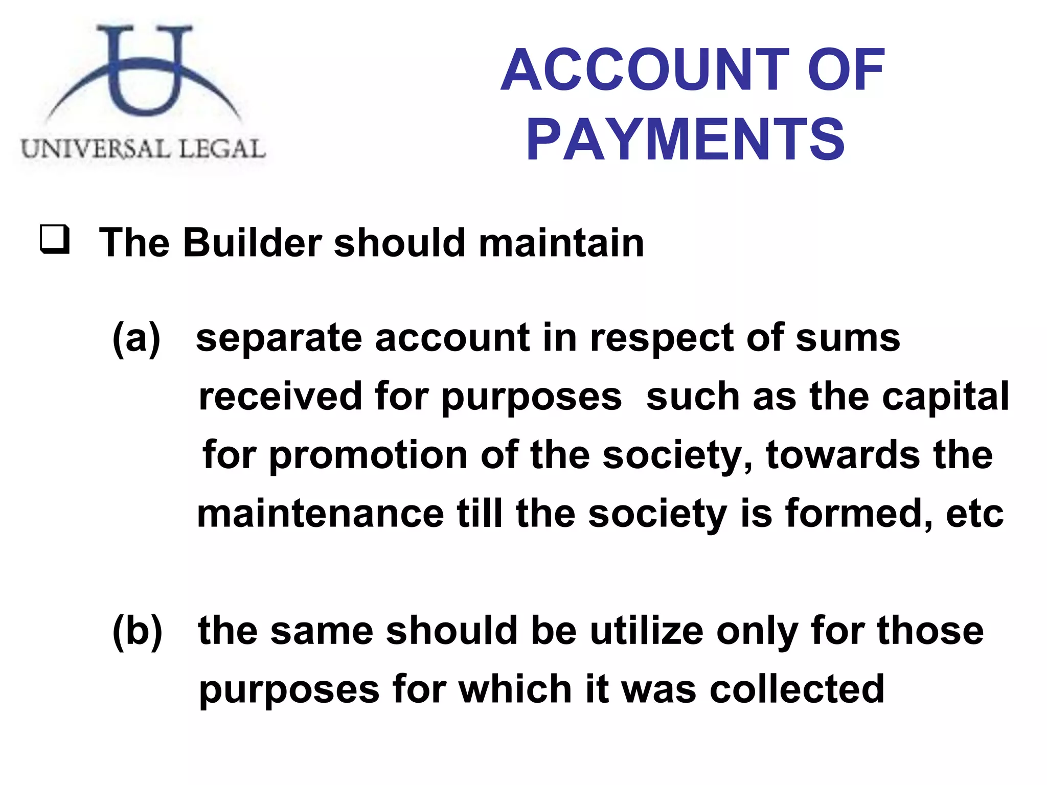 ACCOUNT OF PAYMENTS  The Builder should maintain  (a)  separate account in respect of sums    received for purposes  such as the capital  for promotion of the society, towards the    maintenance till the society is formed, etc  (b)  the same should be utilize only for those    purposes for which it was collected 