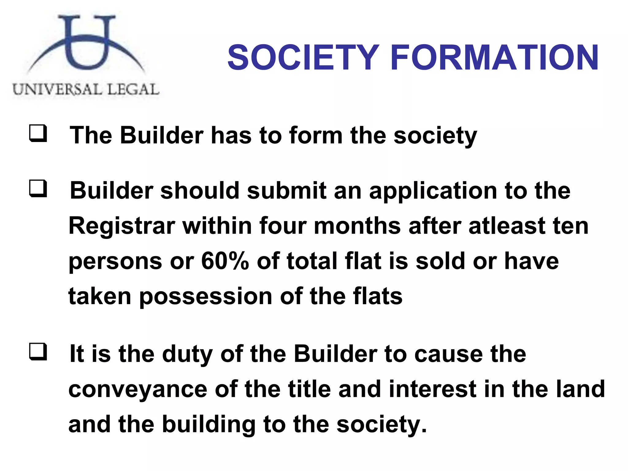 SOCIETY FORMATION The Builder has to form the society Builder should submit an application to the  Registrar within four months after atleast ten  persons or 60% of total flat is sold or have  taken possession of the flats  It is the duty of the Builder to cause the  conveyance of the title and interest in the land  and the building to the society.  