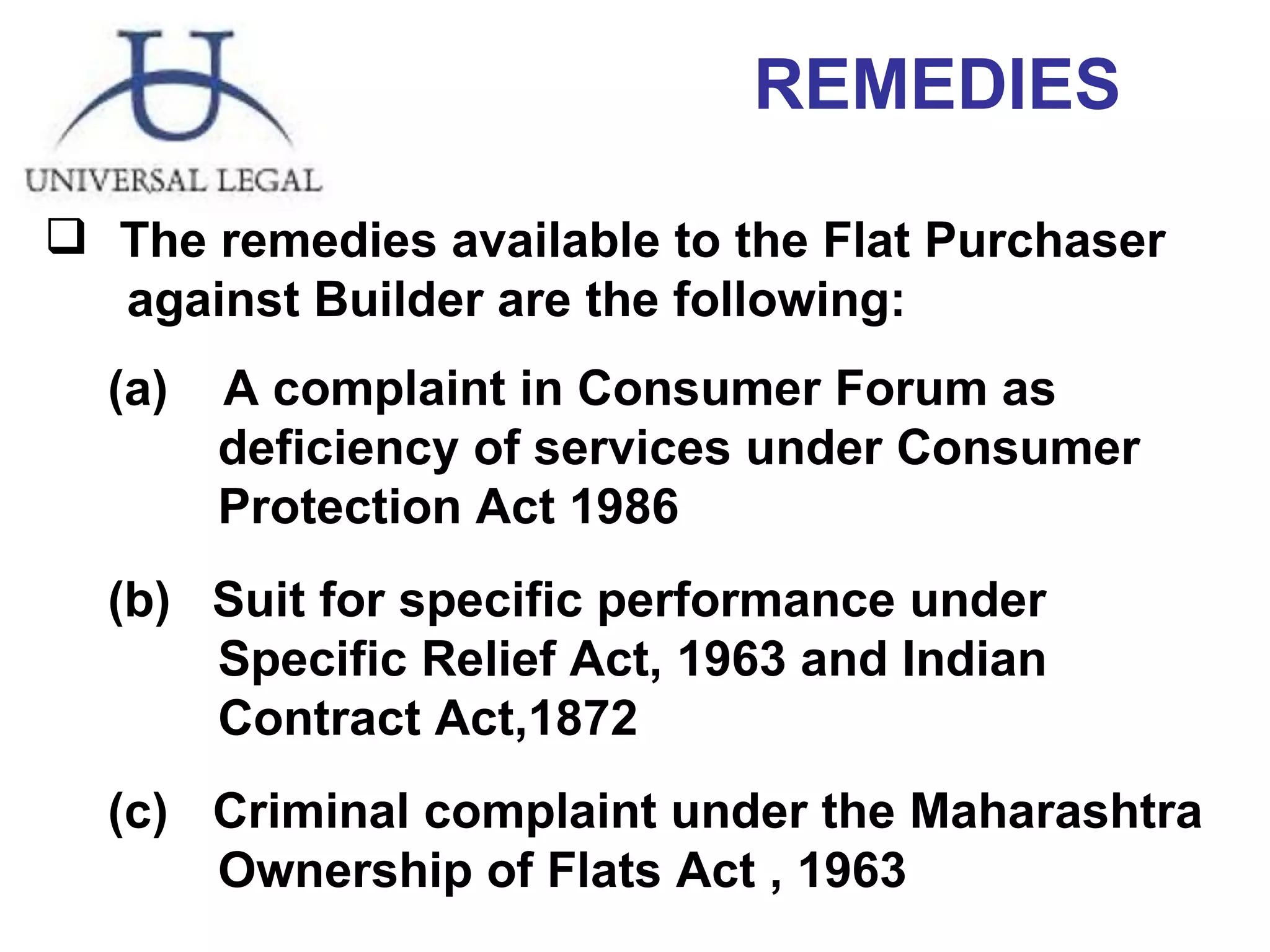 REMEDIES The remedies available to the Flat Purchaser  against Builder are the following: A complaint in Consumer Forum as  deficiency of services under Consumer  Protection Act 1986 (b)  Suit for specific performance under  Specific Relief Act, 1963 and Indian  Contract Act,1872 (c)   Criminal complaint under the Maharashtra  Ownership of Flats Act , 1963 