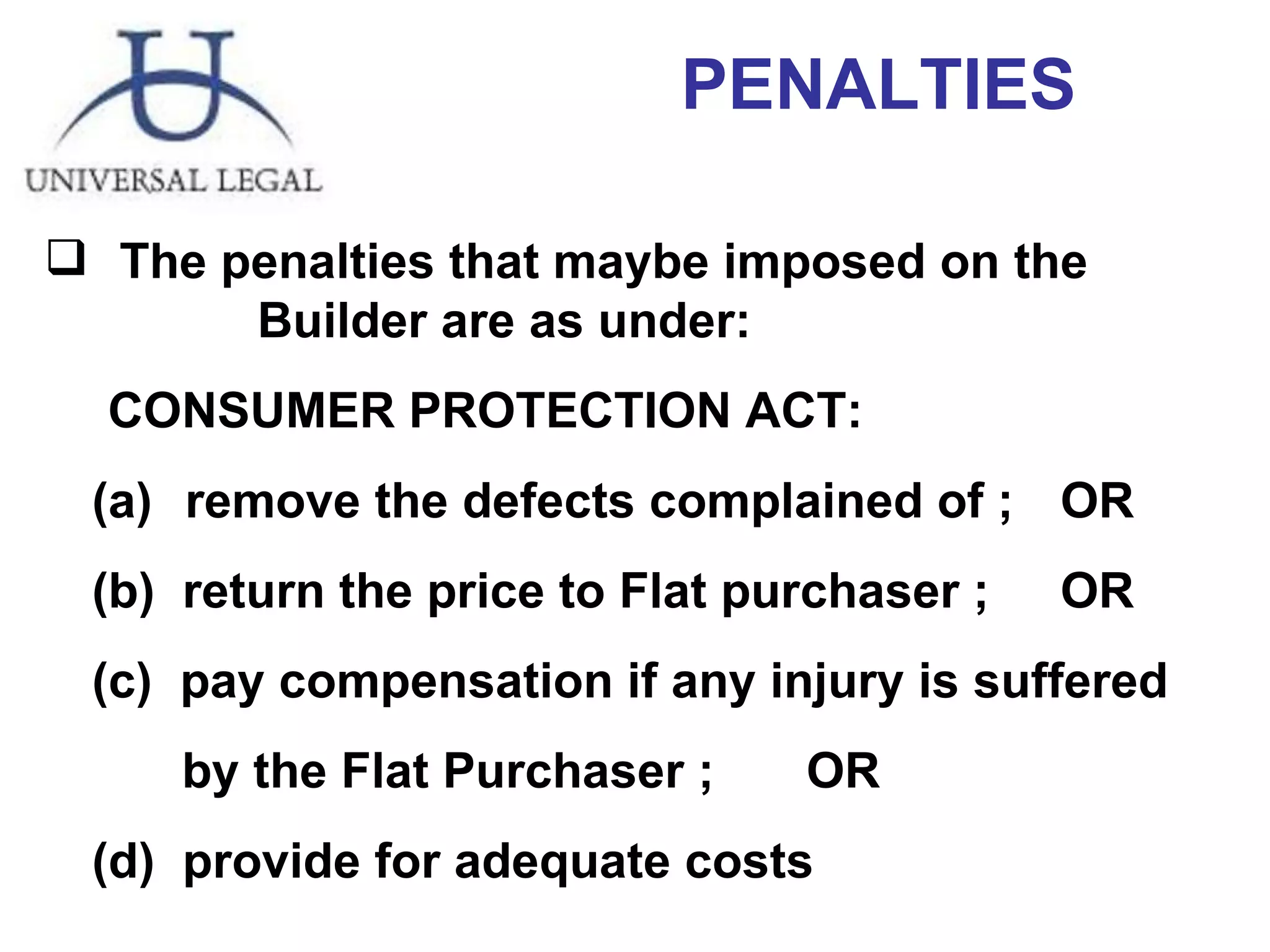 PENALTIES The penalties that maybe imposed on the  Builder are as under: CONSUMER PROTECTION ACT: (a)  remove the defects complained of ; OR  (b)  return the price to Flat purchaser ; OR  (c)  pay compensation if any injury is suffered  by the Flat Purchaser ; OR  (d)  provide for adequate costs  