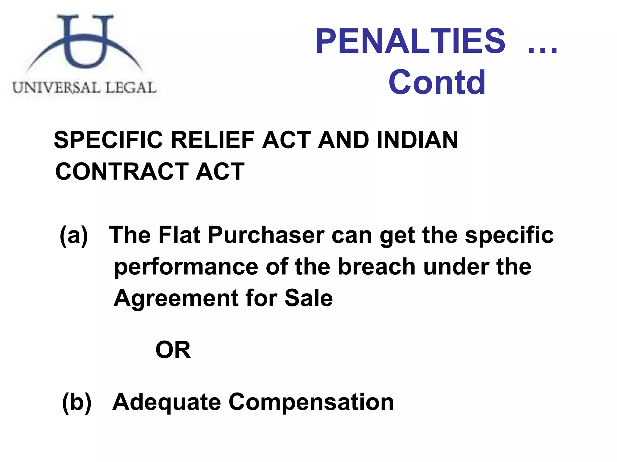 PENALTIES  …Contd SPECIFIC RELIEF ACT AND INDIAN CONTRACT ACT    (a)  The Flat Purchaser can get the specific    performance of the breach under the      Agreement for Sale  OR   (b)  Adequate Compensation  