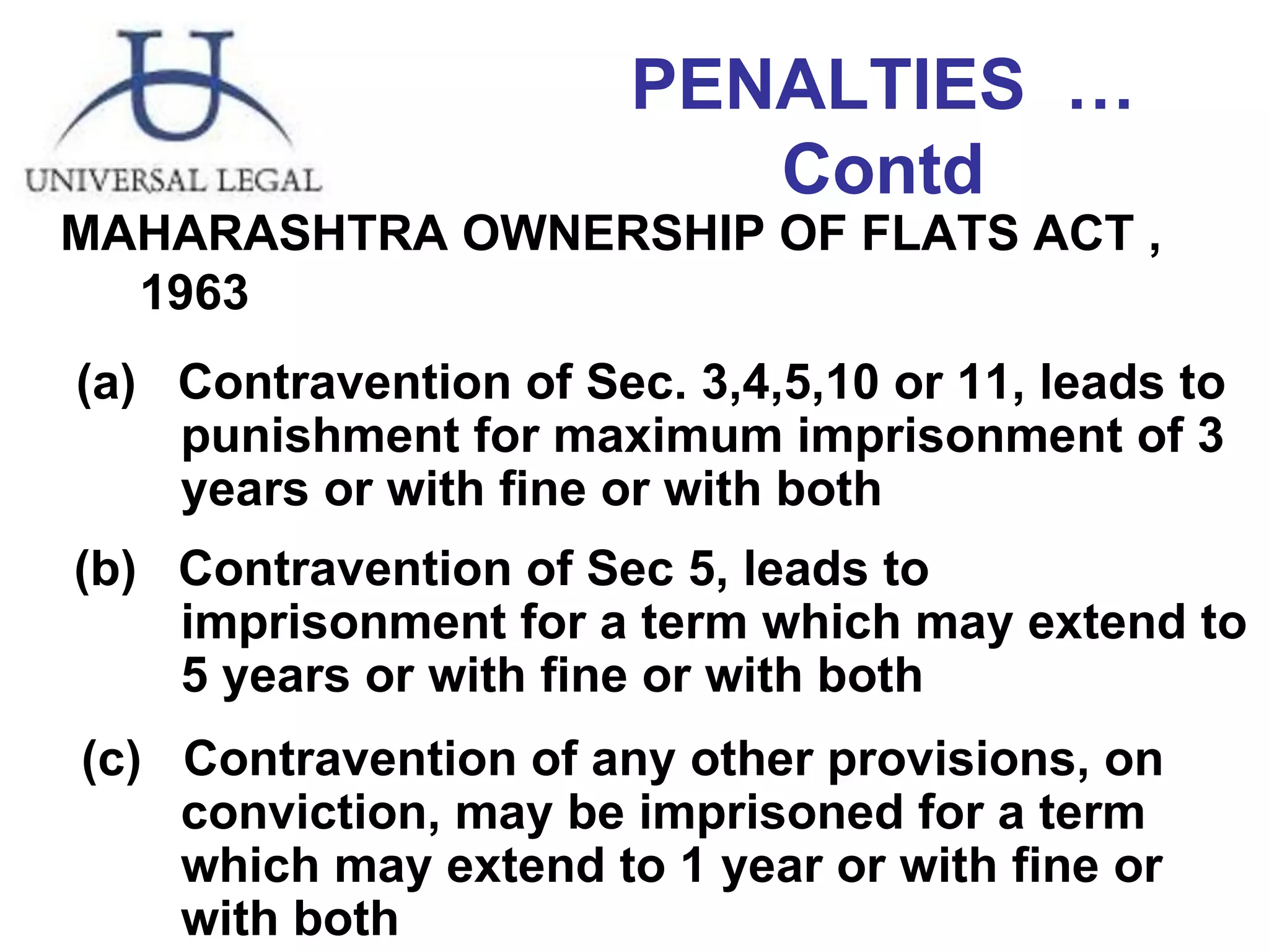 PENALTIES  …Contd MAHARASHTRA OWNERSHIP OF FLATS ACT ,  1963 Contravention of Sec. 3,4,5,10 or 11, leads to    punishment for maximum imprisonment of 3    years or with fine or with both   (b)  Contravention of Sec 5, leads to    imprisonment for a term which may extend to    5 years or with fine or with both (c)  Contravention of any other provisions, on    conviction, may be imprisoned for a term    which may extend to 1 year or with fine or    with both 