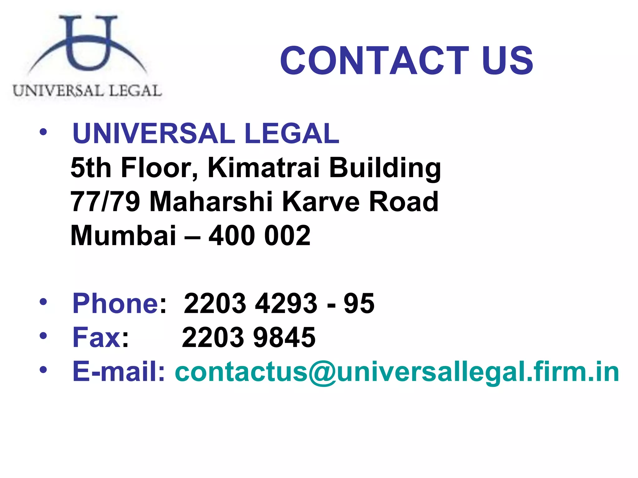 CONTACT US UNIVERSAL LEGAL 5th Floor, Kimatrai Building 77/79 Maharshi Karve Road Mumbai – 400 002 Phone :  2203 4293 - 95   Fax :    2203 9845 E-mail:   [email_address] 