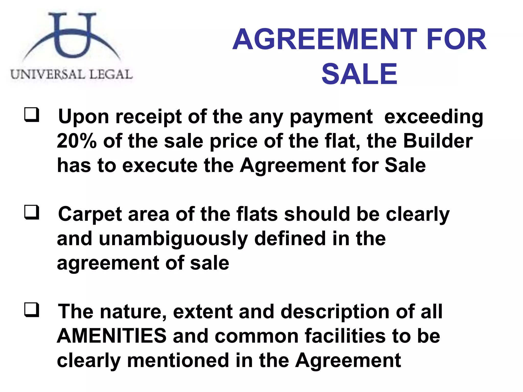 AGREEMENT FOR SALE Upon receipt of the any payment  exceeding 20% of the sale price of the flat, the Builder has to execute the Agreement for Sale Carpet area of the flats should be clearly  and unambiguously defined in the  agreement of sale The nature, extent and description of all AMENITIES and common facilities to be clearly   mentioned in the Agreement 