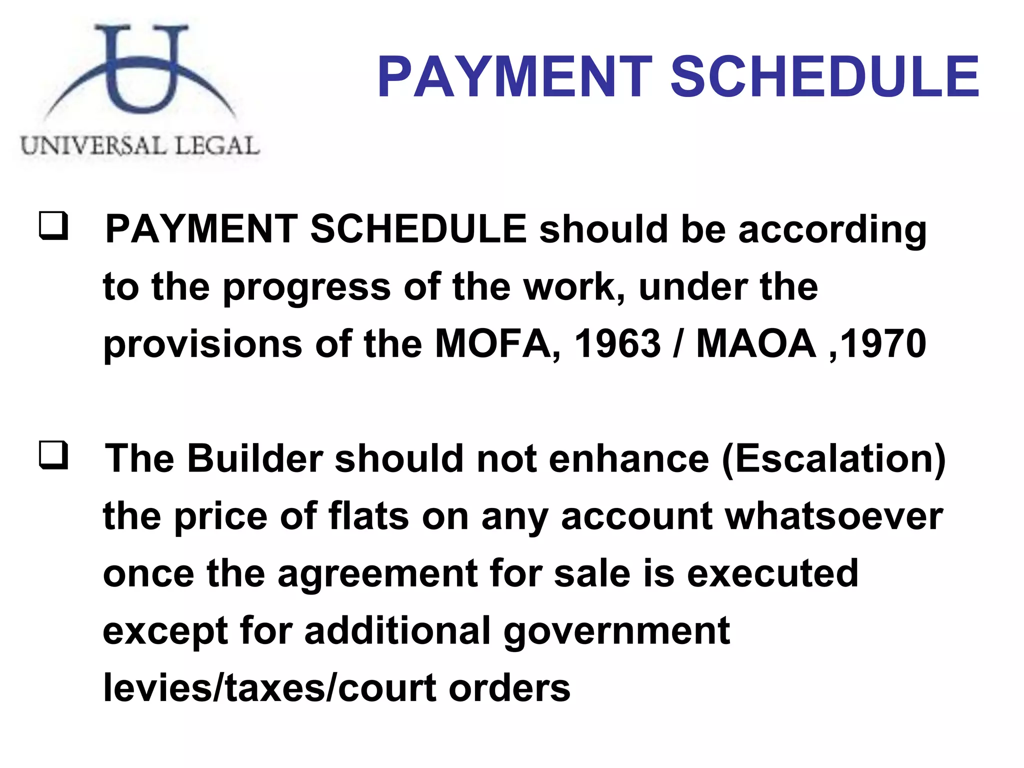 PAYMENT SCHEDULE PAYMENT SCHEDULE should be according  to the progress of the work, under the  provisions of the MOFA, 1963 / MAOA ,1970 The Builder should not enhance (Escalation)  the price of flats on any account whatsoever once the agreement for sale is executed except for additional government levies/taxes/court orders 