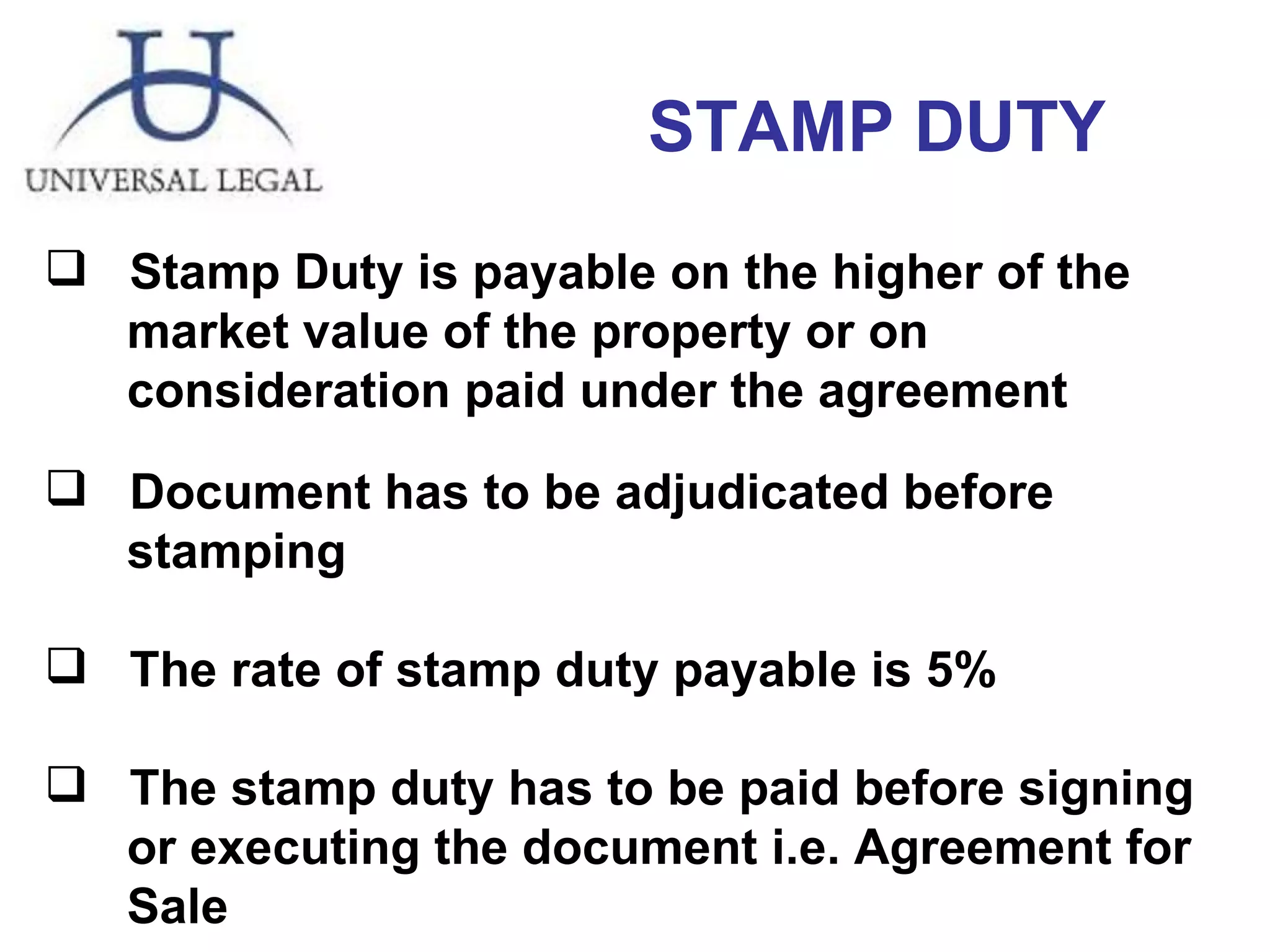 STAMP DUTY  Stamp Duty is payable on the higher of the  market value of the property or on  consideration paid under the agreement Document has to be adjudicated before  stamping The rate of stamp duty payable is 5% The stamp duty has to be paid before signing  or executing the document i.e. Agreement for  Sale 