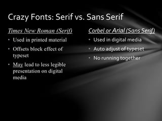 Times New Roman (Serif) Corbel or Arial (Sans Serif)
• Used in digital media
• Auto adjust of typeset
• No running together
• Used in printed material
• Offsets block effect of
typeset
• May lead to less legible
presentation on digital
media
Crazy Fonts: Serif vs. Sans Serif
 
