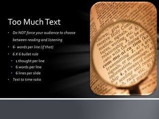 • Do NOT force your audience to choose
between reading and listening
• 6- words per line (if that)
• 6 X 6 bullet rule
 1 thought per line
 6 words per line
 6 lines per slide
• Text to time ratio
Too MuchText
 