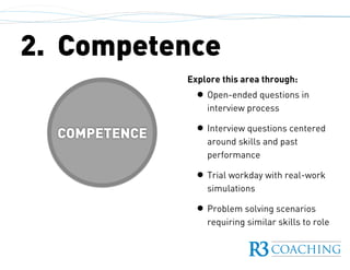 COMPETENCE
2. Competence
Explore this area through:
• Open-ended questions in
interview process
• Interview questions centered
around skills and past
performance
• Trial workday with real-work
simulations
• Problem solving scenarios
requiring similar skills to role
 