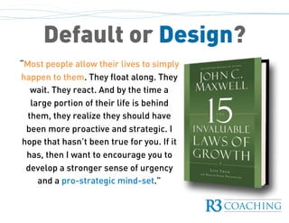 “Most people allow their lives to simply
happen to them. They float along. They
wait. They react. And by the time a
large portion of their life is behind
them, they realize they should have
been more proactive and strategic. I
hope that hasn’t been true for you. If it
has, then I want to encourage you to
develop a stronger sense of urgency
and a pro-strategic mind-set.”
Default or Design?
 
