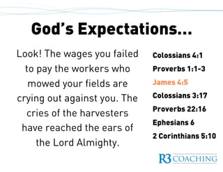 God’s Expectations…
Colossians 4:1
Proverbs 1:1-3
James 4:5
Colossians 3:17
Proverbs 22:16
Ephesians 6
2 Corinthians 5:10
Look! The wages you failed
to pay the workers who
mowed your fields are
crying out against you. The
cries of the harvesters
have reached the ears of
the Lord Almighty.
 